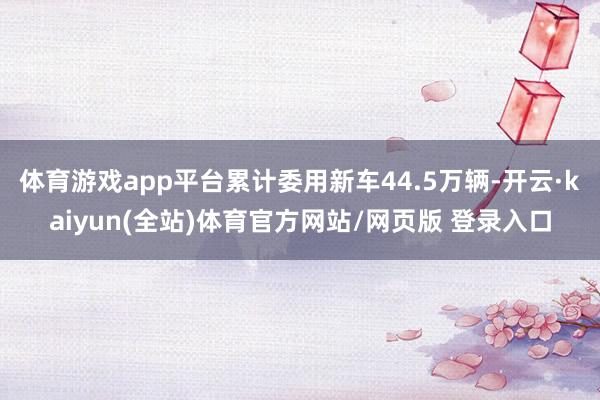 体育游戏app平台累计委用新车44.5万辆-开云·kaiyun(全站)体育官方网站/网页版 登录入口
