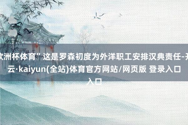 欧洲杯体育”这是罗森初度为外洋职工安排汉典责任-开云·kaiyun(全站)体育官方网站/网页版 登录入口