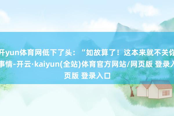 开yun体育网低下了头：“如故算了！这本来就不关你的事情-开云·kaiyun(全站)体育官方网站/网页版 登录入口