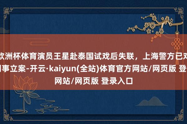 欧洲杯体育演员王星赴泰国试戏后失联，上海警方已对此事刑事立案-开云·kaiyun(全站)体育官方网站/网页版 登录入口