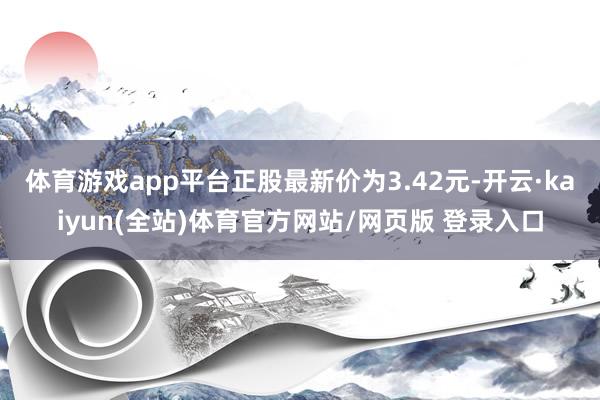 体育游戏app平台正股最新价为3.42元-开云·kaiyun(全站)体育官方网站/网页版 登录入口