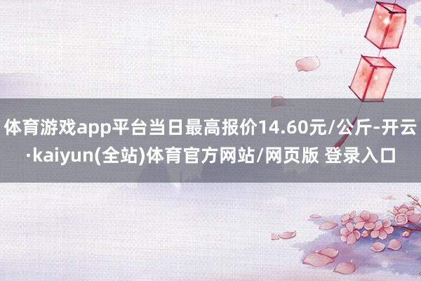 体育游戏app平台当日最高报价14.60元/公斤-开云·kaiyun(全站)体育官方网站/网页版 登录入口