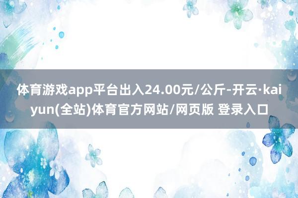 体育游戏app平台出入24.00元/公斤-开云·kaiyun(全站)体育官方网站/网页版 登录入口