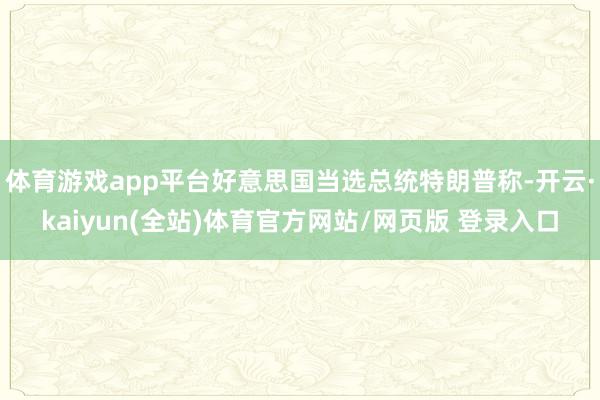 体育游戏app平台好意思国当选总统特朗普称-开云·kaiyun(全站)体育官方网站/网页版 登录入口