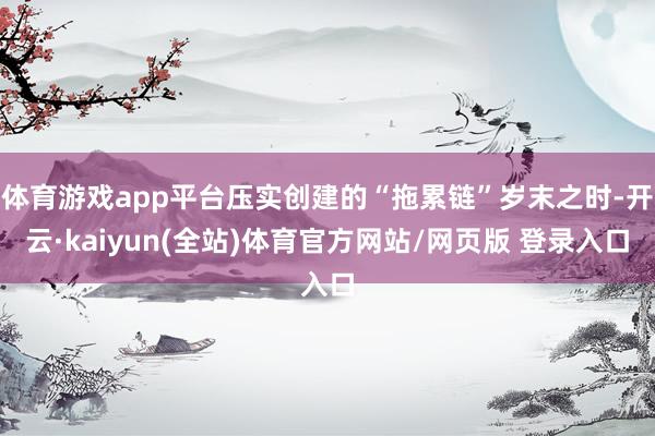 体育游戏app平台压实创建的“拖累链”岁末之时-开云·kaiyun(全站)体育官方网站/网页版 登录入口