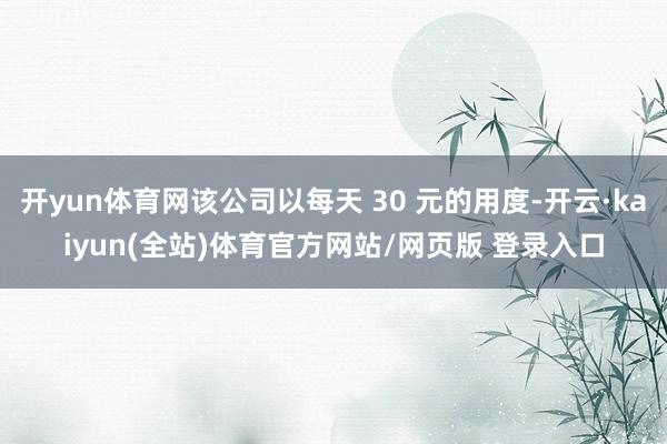 开yun体育网该公司以每天 30 元的用度-开云·kaiyun(全站)体育官方网站/网页版 登录入口