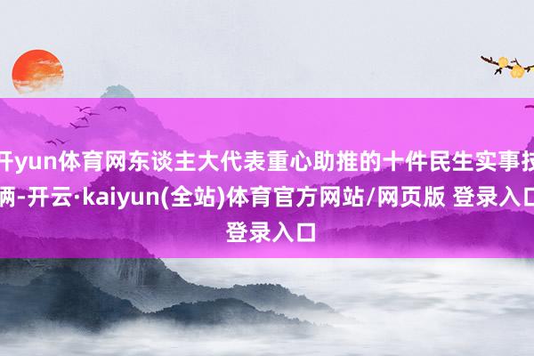 开yun体育网东谈主大代表重心助推的十件民生实事技俩-开云·kaiyun(全站)体育官方网站/网页版 登录入口