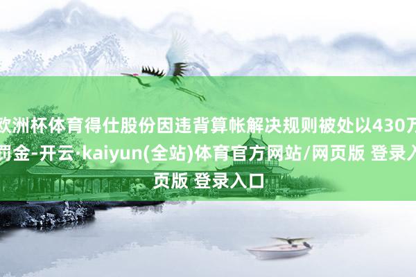 欧洲杯体育得仕股份因违背算帐解决规则被处以430万元罚金-开云·kaiyun(全站)体育官方网站/网页版 登录入口