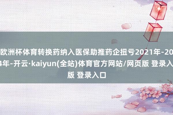 欧洲杯体育转换药纳入医保助推药企扭亏2021年-2024年-开云·kaiyun(全站)体育官方网站/网页版 登录入口