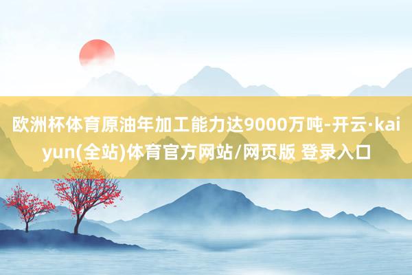 欧洲杯体育原油年加工能力达9000万吨-开云·kaiyun(全站)体育官方网站/网页版 登录入口