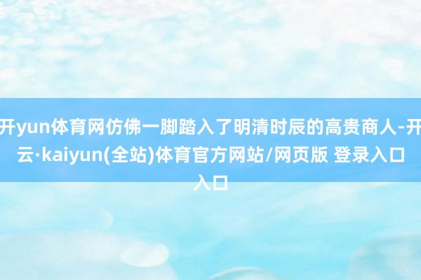 开yun体育网仿佛一脚踏入了明清时辰的高贵商人-开云·kaiyun(全站)体育官方网站/网页版 登录入口
