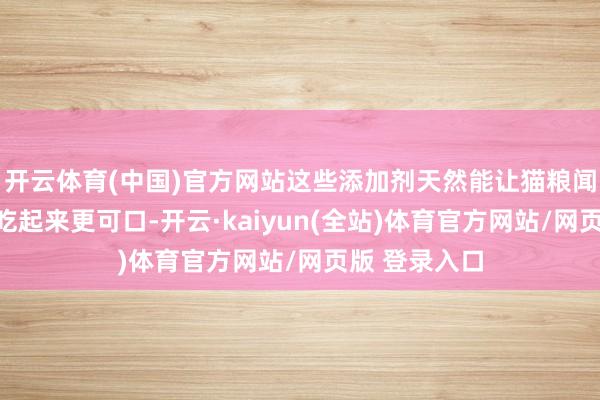 开云体育(中国)官方网站这些添加剂天然能让猫粮闻起来更香、吃起来更可口-开云·kaiyun(全站)体育官方网站/网页版 登录入口